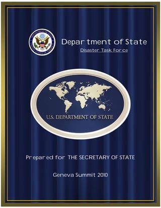 17 May 2010                                          P age |0




                 Department of State
                                Disaster Task Force




Prepared for THE SECRETARY OF STATE


              Geneva Summit 2010



                |T he   Depa r tment of Sta te   |
 