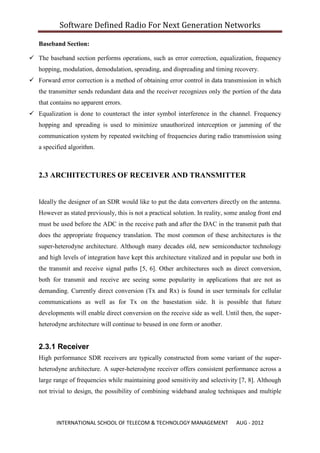 Software Defined Radio For Next Generation Networks

   Baseband Section:

 The baseband section performs operations, such as error correction, equalization, frequency
   hopping, modulation, demodulation, spreading, and dispreading and timing recovery.
 Forward error correction is a method of obtaining error control in data transmission in which
   the transmitter sends redundant data and the receiver recognizes only the portion of the data
   that contains no apparent errors.
 Equalization is done to counteract the inter symbol interference in the channel. Frequency
   hopping and spreading is used to minimize unauthorized interception or jamming of the
   communication system by repeated switching of frequencies during radio transmission using
   a specified algorithm.



   2.3 ARCHITECTURES OF RECEIVER AND TRANSMITTER


   Ideally the designer of an SDR would like to put the data converters directly on the antenna.
   However as stated previously, this is not a practical solution. In reality, some analog front end
   must be used before the ADC in the receive path and after the DAC in the transmit path that
   does the appropriate frequency translation. The most common of these architectures is the
   super-heterodyne architecture. Although many decades old, new semiconductor technology
   and high levels of integration have kept this architecture vitalized and in popular use both in
   the transmit and receive signal paths [5, 6]. Other architectures such as direct conversion,
   both for transmit and receive are seeing some popularity in applications that are not as
   demanding. Currently direct conversion (Tx and Rx) is found in user terminals for cellular
   communications as well as for Tx on the basestation side. It is possible that future
   developments will enable direct conversion on the receive side as well. Until then, the super-
   heterodyne architecture will continue to beused in one form or another.


   2.3.1 Receiver
   High performance SDR receivers are typically constructed from some variant of the super-
   heterodyne architecture. A super-heterodyne receiver offers consistent performance across a
   large range of frequencies while maintaining good sensitivity and selectivity [7, 8]. Although
   not trivial to design, the possibility of combining wideband analog techniques and multiple



          INTERNATIONAL SCHOOL OF TELECOM & TECHNOLOGY MANAGEMENT                 AUG - 2012
 