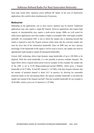 Software Defined Radio For Next Generation Networks

front ends would allow operation across different RF bands. In the case of multicarrier
applications, this could be done simultaneously if necessary.


Multicarrier
Depending on the applications, one or more receive channels may be desired. Traditional
applications may only require a single RF channel. However applications that require high
capacity or interoperability may require a multi-carrier design. SDRs are well suited for
multi-carrier applications since they employ a highly oversampled ADC with ample available
andwidth. An oversampled ADC is one in which the sample rate is operating beyond that
which is required to meet the Nyquist criterion which states that the converter sample rate
must be twice that of the information bandwidth. Since an SDR may not have advance
knowledge of the bandwidth of the signal it will be used to receive, the sample rate must be
appropriately high enough to sample all anticipated bandwidths.

Current ADC technology allows high dynamic range bandwidths of up to 100 MHz to be
digitized. With this much bandwidth, it is also possible to process multiple channels. The
figure below shows a typical multi-carrier receiver example. In this example, the sample rate
of the ADC is set to 61.44 Mega-samples-per-second (MSPS), which gives a Nyquist
bandwidth of 30.72 MHz. If each RF channel is 1.25 MHz wide then Nyquist indicates that
the number of potential channel is about 24.5. In practice, by allowing for reasonable
transition bands on the anti-aliasing filters, the typical available bandwidth is one-third the
sample rate instead of the Nyquist one-half. Thus the available bandwidth for our example is
20.48 MHz, which is just over 16 channels at 1.25 MHz.




      INTERNATIONAL SCHOOL OF TELECOM & TECHNOLOGY MANAGEMENT                AUG - 2012
 