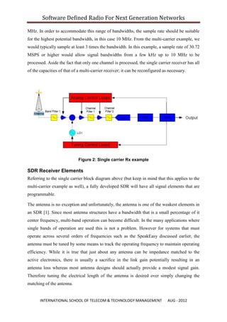 Software Defined Radio For Next Generation Networks

MHz. In order to accommodate this range of bandwidths, the sample rate should be suitable
for the highest potential bandwidth, in this case 10 MHz. From the multi-carrier example, we
would typically sample at least 3 times the bandwidth. In this example, a sample rate of 30.72
MSPS or higher would allow signal bandwidths from a few kHz up to 10 MHz to be
processed. Aside the fact that only one channel is processed, the single carrier receiver has all
of the capacities of that of a multi-carrier receiver; it can be reconfigured as necessary.




                             Figure 2: Single carrier Rx example

SDR Receiver Elements
Referring to the single carrier block diagram above (but keep in mind that this applies to the
multi-carrier example as well), a fully developed SDR will have all signal elements that are
programmable.

The antenna is no exception and unfortunately, the antenna is one of the weakest elements in
an SDR [1]. Since most antenna structures have a bandwidth that is a small percentage of it
center frequency, multi-band operation can become difficult. In the many applications where
single bands of operation are used this is not a problem. However for systems that must
operate across several orders of frequencies such as the SpeakEasy discussed earlier, the
antenna must be tuned by some means to track the operating frequency to maintain operating
efficiency. While it is true that just about any antenna can be impedance matched to the
active electronics, there is usually a sacrifice in the link gain potentially resulting in an
antenna loss whereas most antenna designs should actually provide a modest signal gain.
Therefore tuning the electrical length of the antenna is desired over simply changing the
matching of the antenna.


       INTERNATIONAL SCHOOL OF TELECOM & TECHNOLOGY MANAGEMENT                  AUG - 2012
 