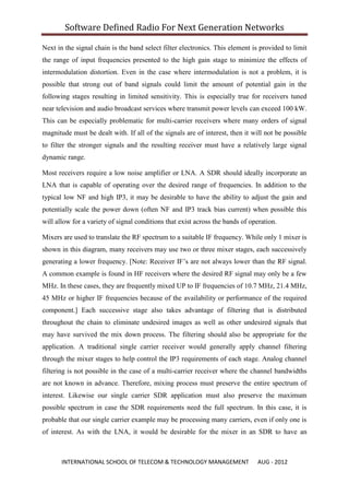 Software Defined Radio For Next Generation Networks

Next in the signal chain is the band select filter electronics. This element is provided to limit
the range of input frequencies presented to the high gain stage to minimize the effects of
intermodulation distortion. Even in the case where intermodulation is not a problem, it is
possible that strong out of band signals could limit the amount of potential gain in the
following stages resulting in limited sensitivity. This is especially true for receivers tuned
near television and audio broadcast services where transmit power levels can exceed 100 kW.
This can be especially problematic for multi-carrier receivers where many orders of signal
magnitude must be dealt with. If all of the signals are of interest, then it will not be possible
to filter the stronger signals and the resulting receiver must have a relatively large signal
dynamic range.

Most receivers require a low noise amplifier or LNA. A SDR should ideally incorporate an
LNA that is capable of operating over the desired range of frequencies. In addition to the
typical low NF and high IP3, it may be desirable to have the ability to adjust the gain and
potentially scale the power down (often NF and IP3 track bias current) when possible this
will allow for a variety of signal conditions that exist across the bands of operation.

Mixers are used to translate the RF spectrum to a suitable IF frequency. While only 1 mixer is
shown in this diagram, many receivers may use two or three mixer stages, each successively
generating a lower frequency. [Note: Receiver IF‟s are not always lower than the RF signal.
A common example is found in HF receivers where the desired RF signal may only be a few
MHz. In these cases, they are frequently mixed UP to IF frequencies of 10.7 MHz, 21.4 MHz,
45 MHz or higher IF frequencies because of the availability or performance of the required
component.] Each successive stage also takes advantage of filtering that is distributed
throughout the chain to eliminate undesired images as well as other undesired signals that
may have survived the mix down process. The filtering should also be appropriate for the
application. A traditional single carrier receiver would generally apply channel filtering
through the mixer stages to help control the IP3 requirements of each stage. Analog channel
filtering is not possible in the case of a multi-carrier receiver where the channel bandwidths
are not known in advance. Therefore, mixing process must preserve the entire spectrum of
interest. Likewise our single carrier SDR application must also preserve the maximum
possible spectrum in case the SDR requirements need the full spectrum. In this case, it is
probable that our single carrier example may be processing many carriers, even if only one is
of interest. As with the LNA, it would be desirable for the mixer in an SDR to have an



       INTERNATIONAL SCHOOL OF TELECOM & TECHNOLOGY MANAGEMENT                 AUG - 2012
 