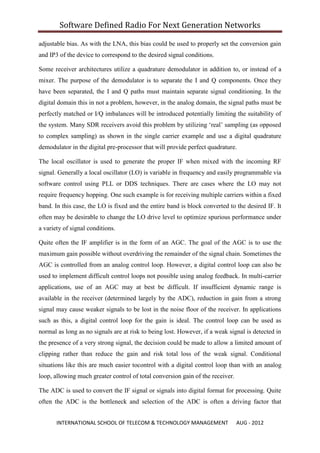 Software Defined Radio For Next Generation Networks

adjustable bias. As with the LNA, this bias could be used to properly set the conversion gain
and IP3 of the device to correspond to the desired signal conditions.

Some receiver architectures utilize a quadrature demodulator in addition to, or instead of a
mixer. The purpose of the demodulator is to separate the I and Q components. Once they
have been separated, the I and Q paths must maintain separate signal conditioning. In the
digital domain this in not a problem, however, in the analog domain, the signal paths must be
perfectly matched or I/Q imbalances will be introduced potentially limiting the suitability of
the system. Many SDR receivers avoid this problem by utilizing „real‟ sampling (as opposed
to complex sampling) as shown in the single carrier example and use a digital quadrature
demodulator in the digital pre-processor that will provide perfect quadrature.

The local oscillator is used to generate the proper IF when mixed with the incoming RF
signal. Generally a local oscillator (LO) is variable in frequency and easily programmable via
software control using PLL or DDS techniques. There are cases where the LO may not
require frequency hopping. One such example is for receiving multiple carriers within a fixed
band. In this case, the LO is fixed and the entire band is block converted to the desired IF. It
often may be desirable to change the LO drive level to optimize spurious performance under
a variety of signal conditions.

Quite often the IF amplifier is in the form of an AGC. The goal of the AGC is to use the
maximum gain possible without overdriving the remainder of the signal chain. Sometimes the
AGC is controlled from an analog control loop. However, a digital control loop can also be
used to implement difficult control loops not possible using analog feedback. In multi-carrier
applications, use of an AGC may at best be difficult. If insufficient dynamic range is
available in the receiver (determined largely by the ADC), reduction in gain from a strong
signal may cause weaker signals to be lost in the noise floor of the receiver. In applications
such as this, a digital control loop for the gain is ideal. The control loop can be used as
normal as long as no signals are at risk to being lost. However, if a weak signal is detected in
the presence of a very strong signal, the decision could be made to allow a limited amount of
clipping rather than reduce the gain and risk total loss of the weak signal. Conditional
situations like this are much easier tocontrol with a digital control loop than with an analog
loop, allowing much greater control of total conversion gain of the receiver.

The ADC is used to convert the IF signal or signals into digital format for processing. Quite
often the ADC is the bottleneck and selection of the ADC is often a driving factor that


       INTERNATIONAL SCHOOL OF TELECOM & TECHNOLOGY MANAGEMENT                  AUG - 2012
 