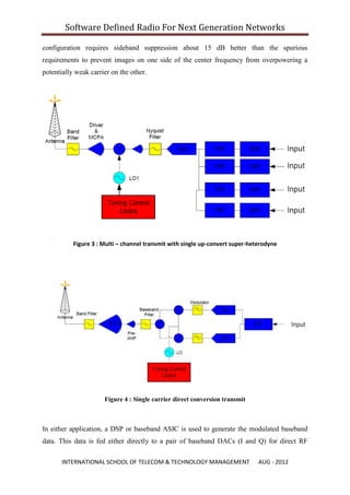 Software Defined Radio For Next Generation Networks

configuration requires sideband suppression about 15 dB better than the spurious
requirements to prevent images on one side of the center frequency from overpowering a
potentially weak carrier on the other.




           Figure 3 : Multi – channel transmit with single up-convert super-heterodyne




                      Figure 4 : Single carrier direct conversion transmit



In either application, a DSP or baseband ASIC is used to generate the modulated baseband
data. This data is fed either directly to a pair of baseband DACs (I and Q) for direct RF

       INTERNATIONAL SCHOOL OF TELECOM & TECHNOLOGY MANAGEMENT                 AUG - 2012
 