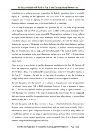Software Defined Radio For Next Generation Networks

modulation or to a digital processor responsible for digitally translating them to a suitable
digital IF. Depending on the application, the DSP alone or in conjunction with digital
processor can be used to digitally pre-distort the baseband data in such a manner that
distortion products generated later in the signal chain will be cancelled.

If an IF stage is employed, the baseband data generated by the DSP must be up-converted
either digitally with an FPGA or ASIC (also know as TSPs or DUCs) or alternately with a
traditional mixer or modulator to the desired IF. This traditional technique is being replaced
by digital means because of the added flexibility offered through digital logic and the
availability of good cost effective digital to analog converters. As with the related receive
function, the purpose of this device is to shape the bandwidth of the desired channel and then
up-convert by digital means to the desired IF frequency. If multiple channels are required,
they can be synthesized on one chip. After translation, each of the channels can be summed
together and interpolated to the desired data rate and then sent to a DAC. If desired, digital
pre-distortion can be added in conjunction with the DSP to correct for distortion later in the
signal chain.

Either a mixer or a modulator is used for frequency translation to the final RF frequency.If
direct RF modulation employed, an RF modulator will be used. If an IF is used (either
directly from a DAC or a traditional IF up-conversion), a mixer will be used to translate to
the final RF frequency. As with the receive mixer/demodulator, it may be desirable to
change the bias levels or the drive level of the data or LO levels to optimize distortion.

As with the receive LO, the transmit LO is variable in frequency and easily programmable
via software control using PLL or DDS techniques. Here too, it may be desirable to change
the LO drive level to optimize spurious performance under a variety of signal conditions. As
with the single band operation of the receiver, there may be cases where a fix LO is required.
Such an example would be for operation within a single band where tuning is accomplished
within the TSP, DUC or FPGA.

As with the receive path the data converter or DAC is often the bottleneck. However since
dynamic range requirements for the transmit signal path are much lower (typically 25 to 45
dB) than the receive path, component selection is not quite is difficult. Many DACs are
available that facilitate a wide range of adjustments include gain and offset correction so that
I/Q imbalances in the transmit signal chain can be minimized. Other desired features include
data rate interpolation and I/Q phase correction.


       INTERNATIONAL SCHOOL OF TELECOM & TECHNOLOGY MANAGEMENT                 AUG - 2012
 