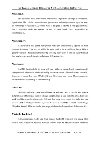Software Defined Radio For Next Generation Networks

Multiband:
        The traditional radio architectures operate on a single band or range of frequencies.
Applications like cellular communications, government and nongovernment agencies work
on wide range of frequencies. A normal radio is designed to operate in one specified band.
But a multiband radio can operate on two or more bands either sequentially or
simultaneously.



Multicarrier:

        A multicarrier also called multichannel radio can simultaneously operate on more
than one frequency. This may be within the same band or in two different bands. This is
generally seen in a base station that may be servicing many users at once or a user terminal
that may be processing both voice and data on different carriers.


Multimode:

        An SDR has the ability to work with many different standards and be continuously
reprogrammed. Multimode implies the ability to process several different kinds of standards.
Examples of standards are AM FM, GMSK, and CDMA and many more. These modes may
be implemented sequentially or simultaneously.


Multirate:

        Multirate is closely related to multimode. A Multirate radio is one that can process
different parts of the signal chain at different samples rates, as in a multirate filter. It can also
work in different modes that require different data rates. An example is a radio that can
process GSM at 270.833 kSPS (kilo Symbols Per Second) or CDMA at 1.2288 MCPS (Mega
Chips Per Second). This can also be done sequentially or simultaneously on different carriers.


Variable Bandwidth:

        A traditional radio works in a fixed channel bandwidth with help of a analog filter
such as an SAW (Surface Acoustic Wave) or ceramic filter. An SDR on the other hand uses



       INTERNATIONAL SCHOOL OF TELECOM & TECHNOLOGY MANAGEMENT                    AUG - 2012
 