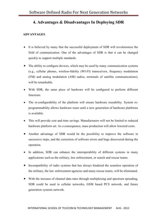 Software Defined Radio For Next Generation Networks

     4. Advantages & Disadvantages In Deploying SDR

ADVANTAGES


  It is believed by many that the successful deployment of SDR will revolutionize the
  field of communication. One of the advantages of SDR is that it can be changed
  quickly to support multiple standards.

  The ability to conﬁgure devices, which may be used by many communication systems
  (e.g., cellular phones, wireless-ﬁdelity (WI-FI) transceivers, frequency modulation
  (FM) and analog modulation (AM) radios, terminals of satellite communications),
  will be remarkable.

  With SDR, the same piece of hardware will be conﬁgured to perform different
  functions.

  The re-conﬁgurability of the platform will ensure hardware reusability. System re-
  programmability allows hardware reuse until a new generation of hardware platforms
  is available.

  This will provide cost and time savings. Manufacturers will not be limited to reduced
  hardware platform set. As a consequence, mass production will allow lowered costs.

  Another advantage of SDR would be the possibility to improve the software in
  successive steps, and the correction of software errors and bugs discovered during the
  operation.

  In addition, SDR can enhance the interoperability of different systems in many
  applications such as the military, law enforcement, or search and rescue teams.

  Incompatibility of radio systems that has always hindered the seamless operation of
  the military, the law enforcement agencies and many rescue teams, will be eliminated.

  With the increase of channel data rates through multiplexing and spectrum spreading,
  SDR could be used in cellular networks, GSM based PCS network, and future
  generation systems network.




  INTERNATIONAL SCHOOL OF TELECOM & TECHNOLOGY MANAGEMENT              AUG - 2012
 