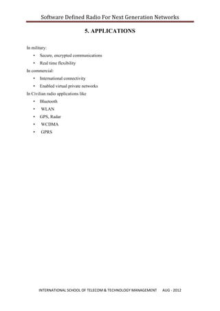 Software Defined Radio For Next Generation Networks

                                  5. APPLICATIONS

In military:
   •   Secure, encrypted communications
   •   Real time flexibility
In commercial:
   •   International connectivity
   •   Enabled virtual private networks
In Civilian radio applications like
   •   Bluetooth
   •    WLAN
   •   GPS, Radar
   •    WCDMA
   •    GPRS




       INTERNATIONAL SCHOOL OF TELECOM & TECHNOLOGY MANAGEMENT   AUG - 2012
 