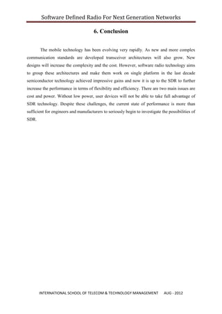 Software Defined Radio For Next Generation Networks

                                      6. Conclusion


       The mobile technology has been evolving very rapidly. As new and more complex
communication standards are developed transceiver architectures will also grow. New
designs will increase the complexity and the cost. However, software radio technology aims
to group these architectures and make them work on single platform in the last decade
semiconductor technology achieved impressive gains and now it is up to the SDR to further
increase the performance in terms of flexibility and efficiency. There are two main issues are
cost and power. Without low power, user devices will not be able to take full advantage of
SDR technology. Despite these challenges, the current state of performance is more than
sufficient for engineers and manufacturers to seriously begin to investigate the possibilities of
SDR.




       INTERNATIONAL SCHOOL OF TELECOM & TECHNOLOGY MANAGEMENT                 AUG - 2012
 