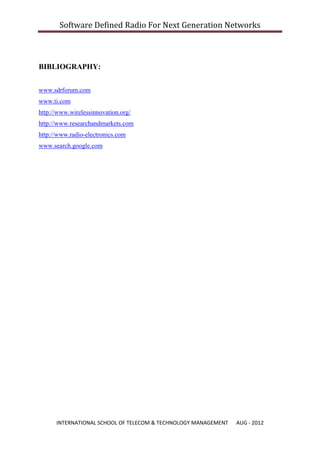 Software Defined Radio For Next Generation Networks



BIBLIOGRAPHY:


www.sdrforum.com
www.ti.com
http://www.wirelessinnovation.org/
http://www.researchandmarkets.com
http://www.radio-electronics.com
www.search.google.com




      INTERNATIONAL SCHOOL OF TELECOM & TECHNOLOGY MANAGEMENT   AUG - 2012
 