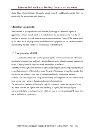 Software Defined Radio For Next Generation Networks

digital filters where the bandwidth can be altered on the fly. Additionally, digital filters can
compensate for transmission path distortion.




Ubiquitous Connectivity:

If the terminal is incompatible with the network technology in a particular region, an
appropriate software module needs to be installed onto the handset (possibly over-the-air)
resulting in seamless network access across various geographies. Further, if the handset used
by the subscriber is a legacy handset, the infrastructure equipment can use a software module
implementing the older standard to communicate with the handset.



1.3 An explanation of SDR:

       A software-defined radio (SDR) system is a radio communication system which can
tune to any frequency band and receive any modulation across a large frequency spectrum by
means of a programmable hardware which is controlled by software.
An SDR performs significant amounts of signal processing in a general purpose computer, or
a reconfigurable piece of digital electronics. The goal of this design is to produce a radio that
can receive and transmit a new form of radio protocol just by running new software.
Software radios have significant utility for the military and cell phone services, both of which
must serve a wide variety of changing radio protocols in real time.
The hardware of a software-defined radio typically consists of a super heterodyne RF front
end which converts RF signals from (and to) analog IF signals, and analog to digital
converter and digital to analog converters which are used to convert a digitized IF signal from
and to analog form, respectively.




       INTERNATIONAL SCHOOL OF TELECOM & TECHNOLOGY MANAGEMENT                 AUG - 2012
 