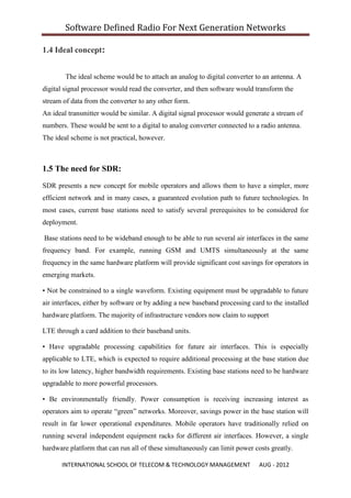 Software Defined Radio For Next Generation Networks

1.4 Ideal concept:


        The ideal scheme would be to attach an analog to digital converter to an antenna. A
digital signal processor would read the converter, and then software would transform the
stream of data from the converter to any other form.
An ideal transmitter would be similar. A digital signal processor would generate a stream of
numbers. These would be sent to a digital to analog converter connected to a radio antenna.
The ideal scheme is not practical, however.



1.5 The need for SDR:
SDR presents a new concept for mobile operators and allows them to have a simpler, more
efficient network and in many cases, a guaranteed evolution path to future technologies. In
most cases, current base stations need to satisfy several prerequisites to be considered for
deployment.

Base stations need to be wideband enough to be able to run several air interfaces in the same
frequency band. For example, running GSM and UMTS simultaneously at the same
frequency in the same hardware platform will provide significant cost savings for operators in
emerging markets.

• Not be constrained to a single waveform. Existing equipment must be upgradable to future
air interfaces, either by software or by adding a new baseband processing card to the installed
hardware platform. The majority of infrastructure vendors now claim to support

LTE through a card addition to their baseband units.

• Have upgradable processing capabilities for future air interfaces. This is especially
applicable to LTE, which is expected to require additional processing at the base station due
to its low latency, higher bandwidth requirements. Existing base stations need to be hardware
upgradable to more powerful processors.

• Be environmentally friendly. Power consumption is receiving increasing interest as
operators aim to operate “green” networks. Moreover, savings power in the base station will
result in far lower operational expenditures. Mobile operators have traditionally relied on
running several independent equipment racks for different air interfaces. However, a single
hardware platform that can run all of these simultaneously can limit power costs greatly.

      INTERNATIONAL SCHOOL OF TELECOM & TECHNOLOGY MANAGEMENT                AUG - 2012
 