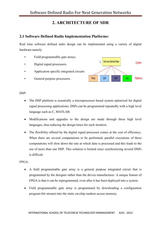 Software Defined Radio For Next Generation Networks

                          2. ARCHITECTURE OF SDR


2.1 Software Defined Radio Implementation Platforms:

Real time software defined radio design can be implemented using a variety of digital
hardware namely

   •        Field programmable gate arrays.

   •        Digital signal processors.

   •        Application specific integrated circuits

   •        General purpose processors.



DSP:

        The DSP platform is essentially a microprocessor based system optimized for digital
        signal processing applications; DSPs can be programmed repeatedly with a high level
        language such as C, MATLAB.

        Modifications and upgrades to the design are made through these high level
        languages, thus reducing the design times for each iteration.

        The flexibility offered by the digital signal processor comes at the cost of efficiency.
        When there are several computations to be performed, parallel executions of these
        computations will slow down the rate at which data is processed and this leads to the
        use of more than one DSP. This solution is limited since synchronizing several DSPs
        is difficult.

FPGA:

        A field programmable gate array is a general purpose integrated circuit that is
        programmed by the designer rather than the device manufacturer. A unique feature of
        FPGA is that it can be reprogrammed, even after it has been deployed into a system.

        Field programmable gate array is programmed by downloading a configuration
        program (bit stream) into the static on-chip random access memory.




       INTERNATIONAL SCHOOL OF TELECOM & TECHNOLOGY MANAGEMENT                AUG - 2012
 