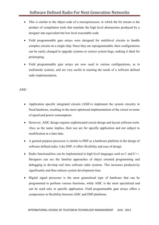 Software Defined Radio For Next Generation Networks

        This is similar to the object code of a microprocessor, in which the bit stream is the
        product of compilation tools that translate the high level abstractions produced by a
        designer into equivalent but low level executable code.

        Field programmable gate arrays were designed for multilevel circuits to handle
        complex circuits on a single chip. Since they are reprogrammable, their configurations
        can be easily changed to upgrade systems or correct system bugs, making it ideal for
        prototyping.

        Field programmable gate arrays are now used in various configurations, as in
        multimode systems, and are very useful in meeting the needs of a software defined
        radio implementation.



ASIC:



        Application specific integrated circuits (ASICs) implement the system circuitry in
        fixed hardware, resulting in the most optimized implementation of the circuit in terms
        of speed and power consumption.

        However, ASIC design requires sophisticated circuit design and layout software tools.
        Also, as the name implies, their use are for specific application and not subject to
        modification at a later date.

        A general purpose processor is similar to DSP as a hardware platform in the design of
        software defined radio. Like DSP, it offers flexibility and ease of design.

        Radio functionalities can be implemented in high level languages such as C and C++.
        Designers can use the familiar approaches of object oriented programming and
        debugging to develop real time software radio systems. This increases productivity
        significantly and thus reduces system development time.

        Digital signal processor is the most generalized type of hardware that can be
        programmed to perform various functions, while ASIC is the most specialized and
        can be used only in specific application. Field programmable gate arrays offers a
        compromise in flexibility between ASIC and DSP platforms.



        INTERNATIONAL SCHOOL OF TELECOM & TECHNOLOGY MANAGEMENT                AUG - 2012
 