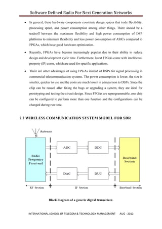Software Defined Radio For Next Generation Networks

    In general, these hardware components constitute design spaces that trade flexibility,
    processing speed, and power consumption among other things. There should be a
    tradeoff between the maximum flexibility and high power consumption of DSP
    platforms to minimum flexibility and less power consumption of ASICs compared to
    FPGAs, which have good hardware optimization.

    Recently, FPGAs have become increasingly popular due to their ability to reduce
    design and development cycle time. Furthermore, latest FPGAs come with intellectual
    property (IP) cores, which are used for specific applications.

    There are other advantages of using FPGAs instead of DSPs for signal processing in
    commercial telecommunication systems. The power consumption is lower, the size is
    smaller, quicker to use and the costs are much lower in comparison to DSPs. Since the
    chip can be reused after fixing the bugs or upgrading a system, they are ideal for
    prototyping and testing the circuit design. Since FPGAs are reprogrammable, one chip
    can be configured to perform more than one function and the configurations can be
    changed during run time.



2.2 WIRELESS COMMUNICATION SYSTEM MODEL FOR SDR




                   Block diagram of a generic digital transceiver.



   INTERNATIONAL SCHOOL OF TELECOM & TECHNOLOGY MANAGEMENT              AUG - 2012
 