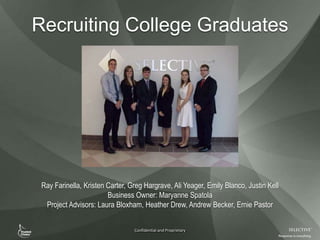 Confidential and Proprietary
Recruiting College Graduates
Ray Farinella, Kristen Carter, Greg Hargrave, Ali Yeager, Emily Blanco, Justin Kell
Business Owner: Maryanne Spatola
Project Advisors: Laura Bloxham, Heather Drew, Andrew Becker, Ernie Pastor
 