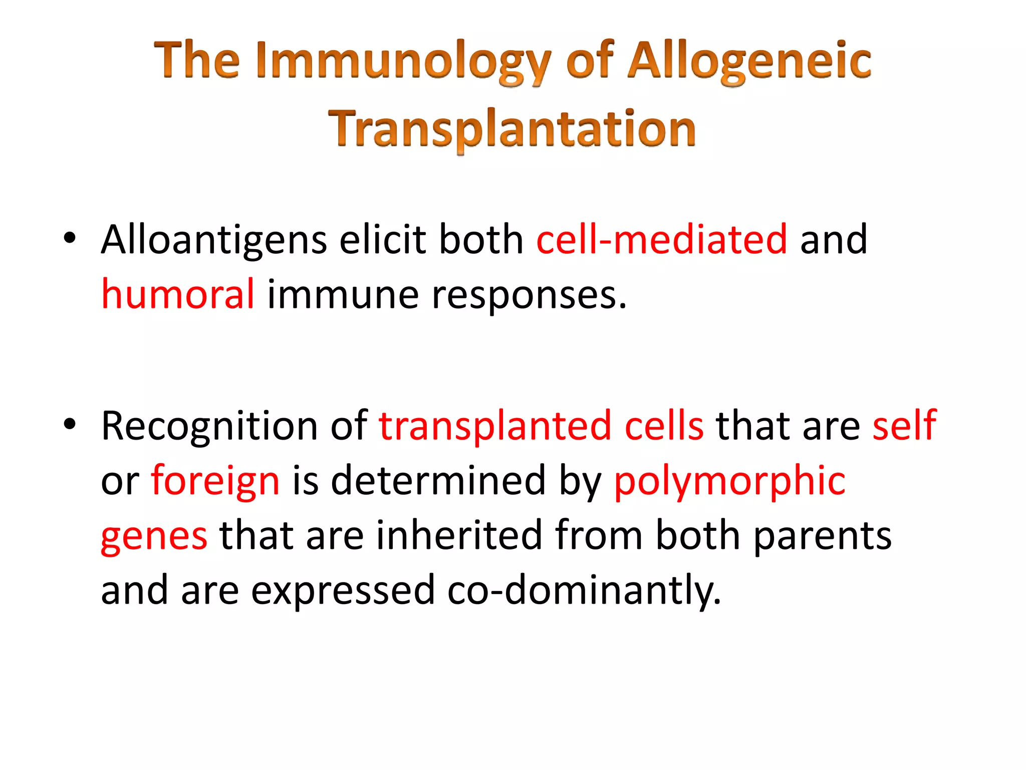 • Alloantigens elicit both cell-mediated and
humoral immune responses.
• Recognition of transplanted cells that are self
or foreign is determined by polymorphic
genes that are inherited from both parents
and are expressed co-dominantly.

 