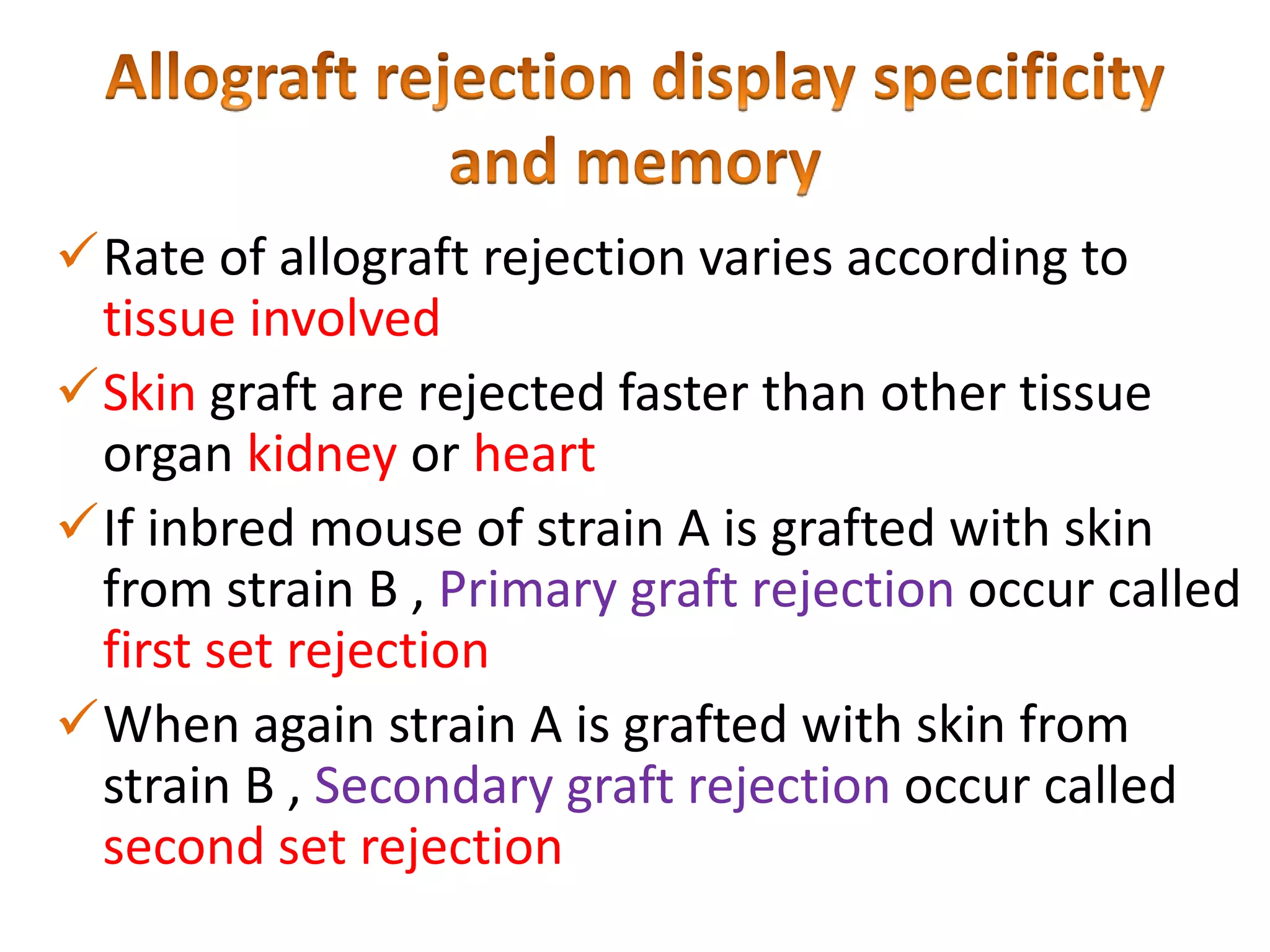Rate of allograft rejection varies according to
tissue involved
Skin graft are rejected faster than other tissue
organ kidney or heart
If inbred mouse of strain A is grafted with skin
from strain B , Primary graft rejection occur called
first set rejection
When again strain A is grafted with skin from
strain B , Secondary graft rejection occur called
second set rejection

 