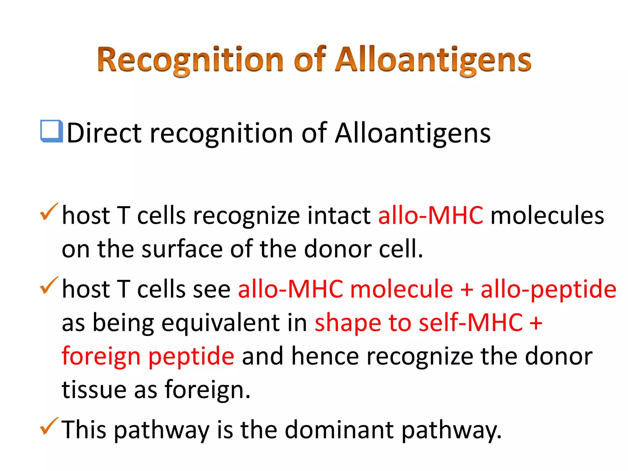 Direct recognition of Alloantigens
host T cells recognize intact allo-MHC molecules
on the surface of the donor cell.
host T cells see allo-MHC molecule + allo-peptide
as being equivalent in shape to self-MHC +
foreign peptide and hence recognize the donor
tissue as foreign.
This pathway is the dominant pathway.

 