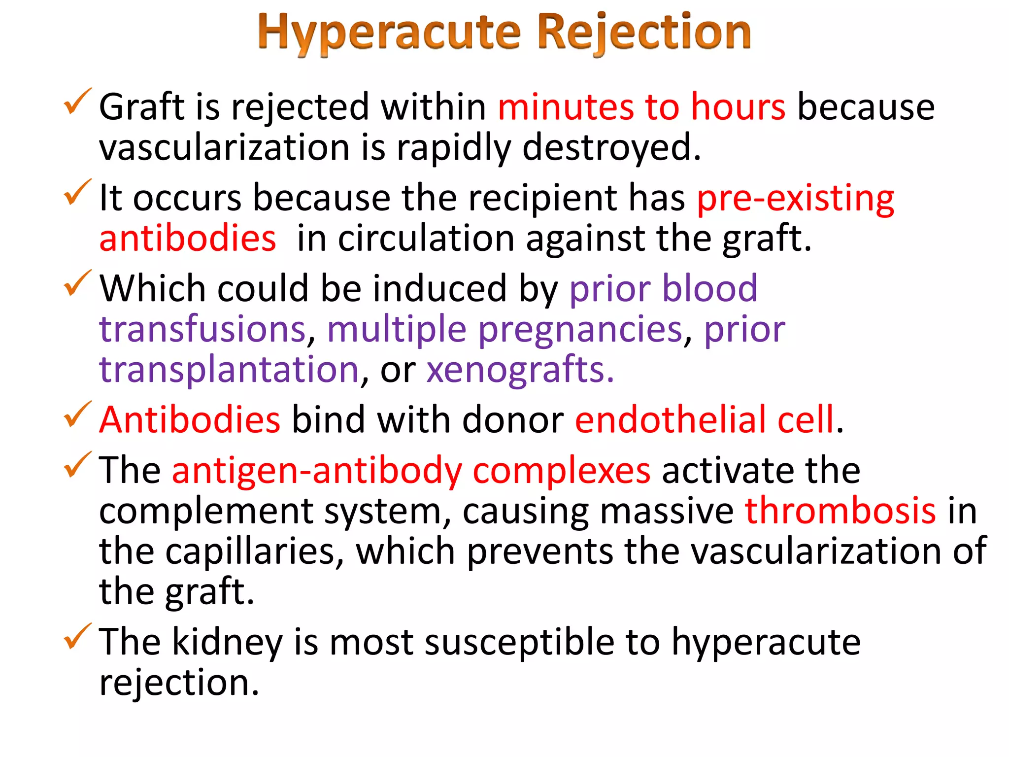  Graft is rejected within minutes to hours because
vascularization is rapidly destroyed.
 It occurs because the recipient has pre-existing
antibodies in circulation against the graft.
 Which could be induced by prior blood
transfusions, multiple pregnancies, prior
transplantation, or xenografts.
 Antibodies bind with donor endothelial cell.
 The antigen-antibody complexes activate the
complement system, causing massive thrombosis in
the capillaries, which prevents the vascularization of
the graft.
 The kidney is most susceptible to hyperacute
rejection.

 