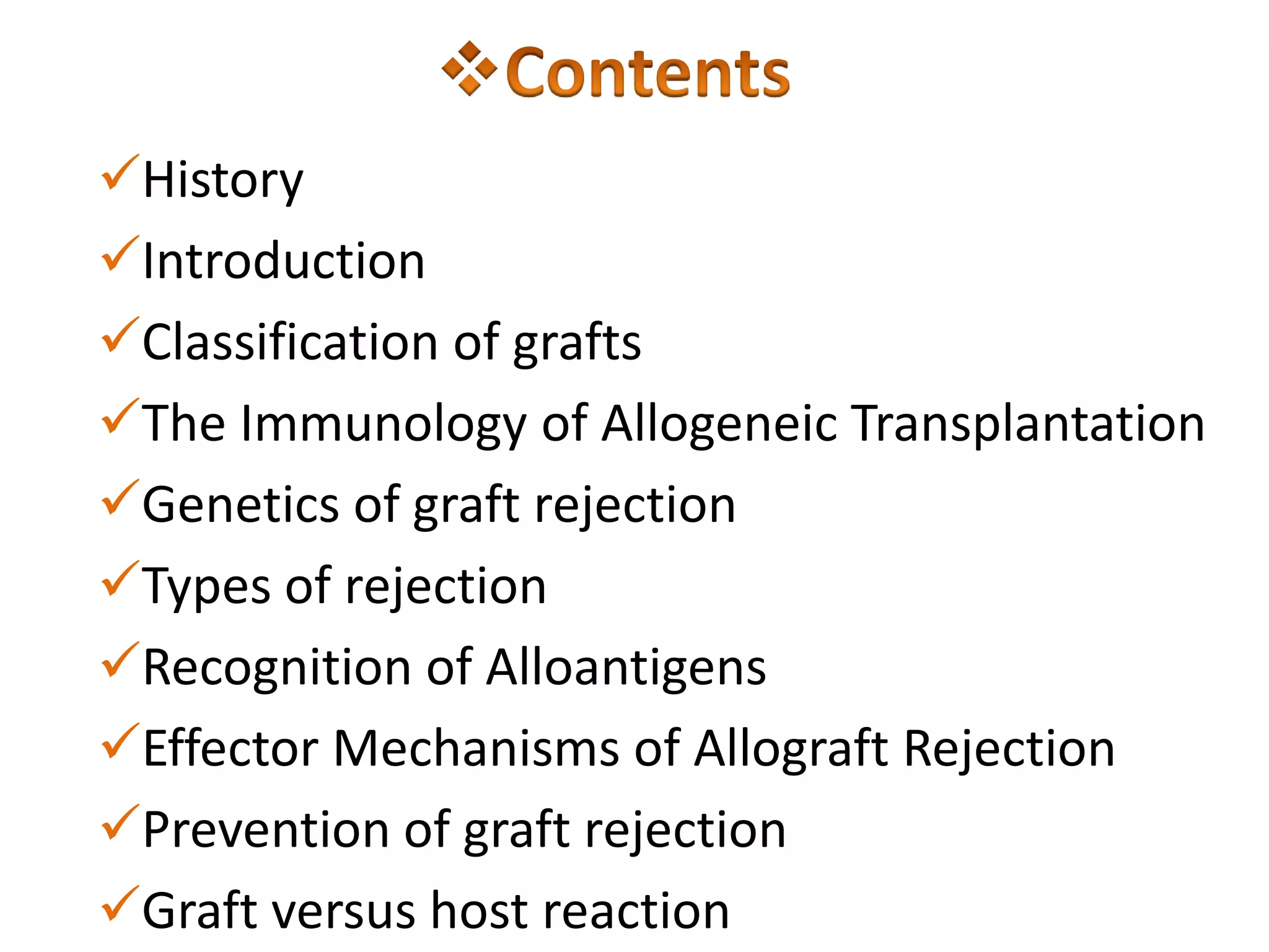 History
Introduction
Classification of grafts
The Immunology of Allogeneic Transplantation
Genetics of graft rejection
Types of rejection
Recognition of Alloantigens
Effector Mechanisms of Allograft Rejection
Prevention of graft rejection
Graft versus host reaction

 