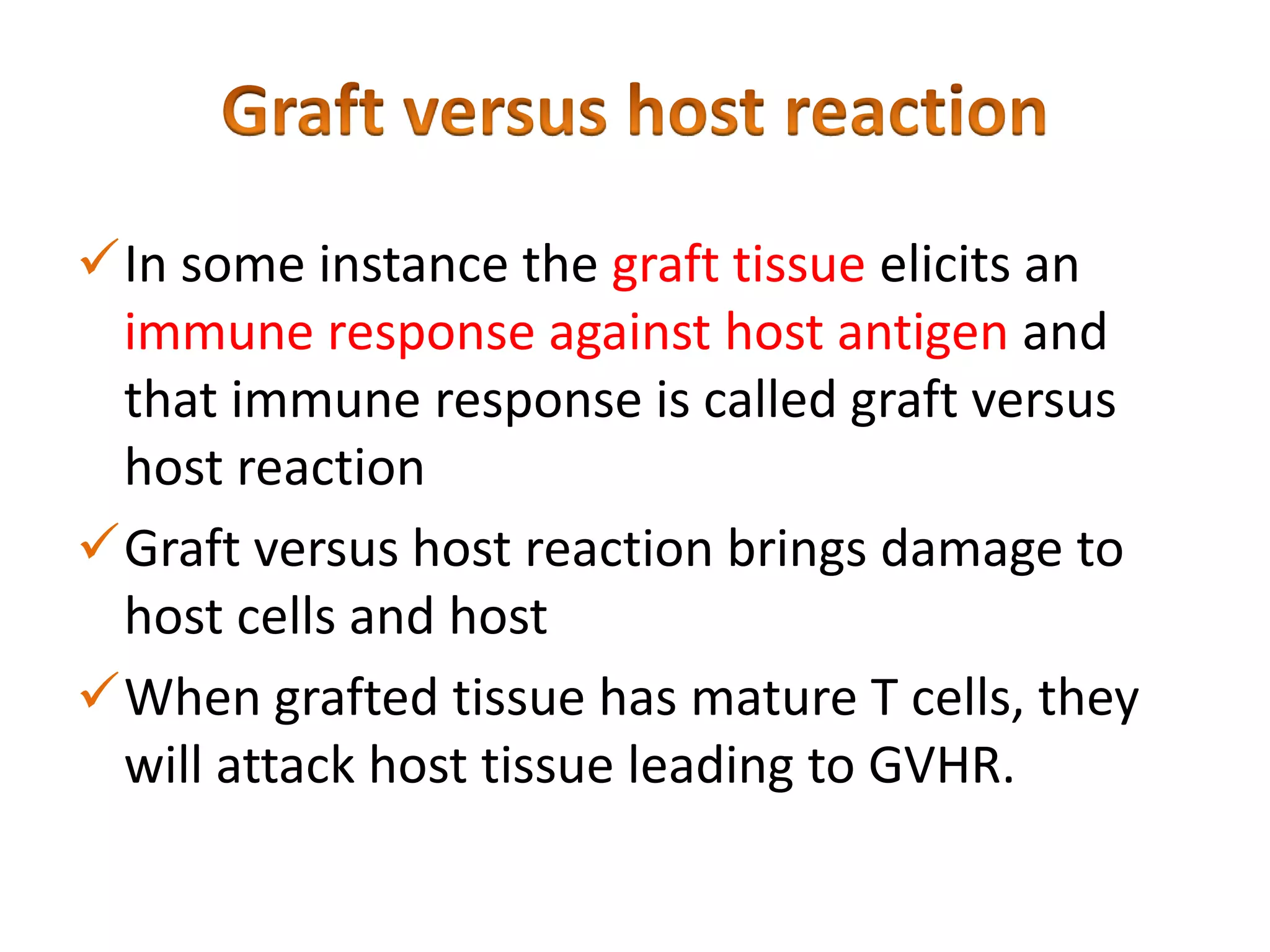 In some instance the graft tissue elicits an
immune response against host antigen and
that immune response is called graft versus
host reaction
Graft versus host reaction brings damage to
host cells and host
When grafted tissue has mature T cells, they
will attack host tissue leading to GVHR.

 