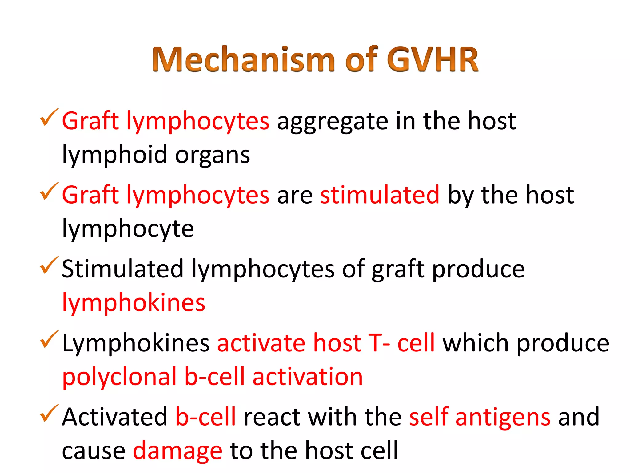 Graft lymphocytes aggregate in the host
lymphoid organs
Graft lymphocytes are stimulated by the host
lymphocyte
Stimulated lymphocytes of graft produce
lymphokines
Lymphokines activate host T- cell which produce
polyclonal b-cell activation
Activated b-cell react with the self antigens and
cause damage to the host cell

 