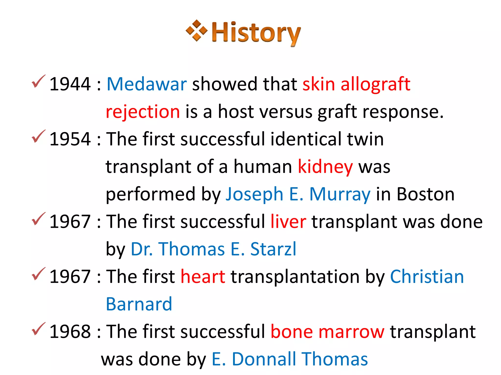  1944 : Medawar showed that skin allograft
rejection is a host versus graft response.
 1954 : The first successful identical twin
transplant of a human kidney was
performed by Joseph E. Murray in Boston
 1967 : The first successful liver transplant was done
by Dr. Thomas E. Starzl
 1967 : The first heart transplantation by Christian
Barnard
 1968 : The first successful bone marrow transplant
was done by E. Donnall Thomas

 