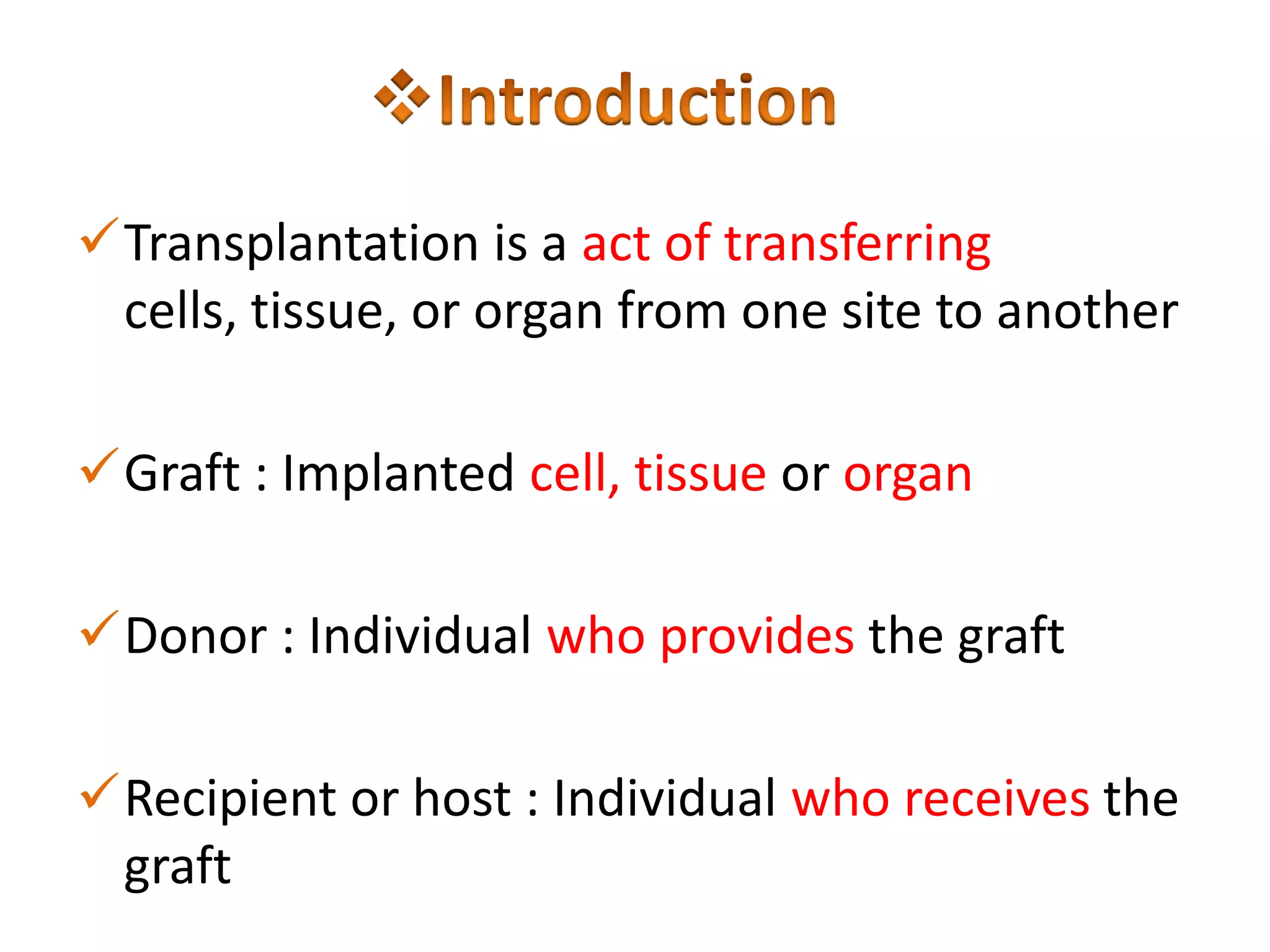 Transplantation is a act of transferring
cells, tissue, or organ from one site to another
Graft : Implanted cell, tissue or organ
Donor : Individual who provides the graft
Recipient or host : Individual who receives the
graft

 