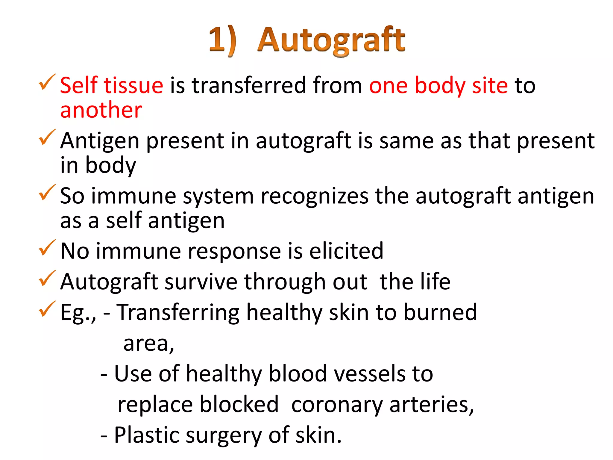  Self tissue is transferred from one body site to
another
 Antigen present in autograft is same as that present
in body
 So immune system recognizes the autograft antigen
as a self antigen
 No immune response is elicited
 Autograft survive through out the life
 Eg., - Transferring healthy skin to burned
area,
- Use of healthy blood vessels to
replace blocked coronary arteries,
- Plastic surgery of skin.

 