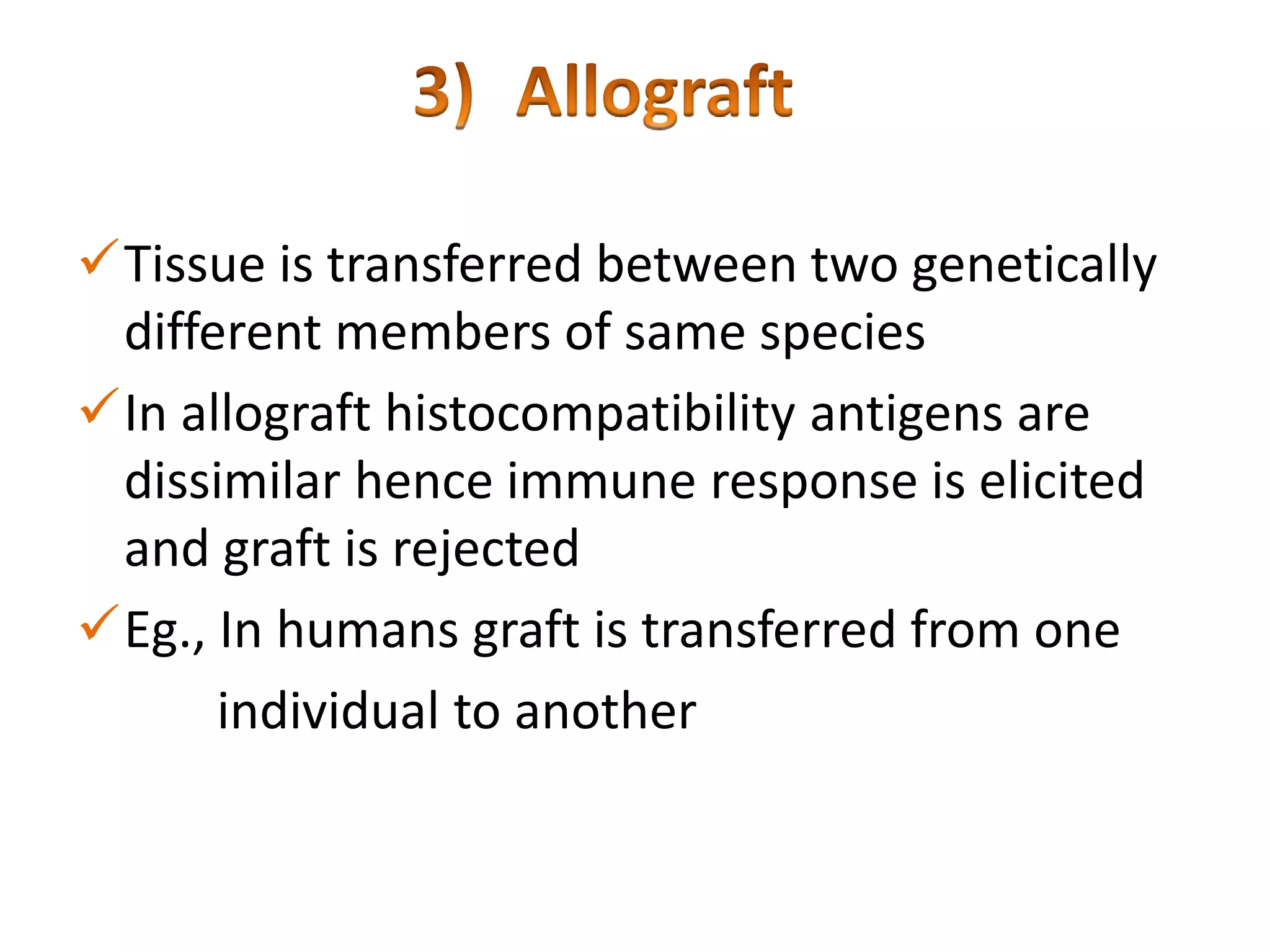 Tissue is transferred between two genetically
different members of same species
In allograft histocompatibility antigens are
dissimilar hence immune response is elicited
and graft is rejected
Eg., In humans graft is transferred from one
individual to another

 