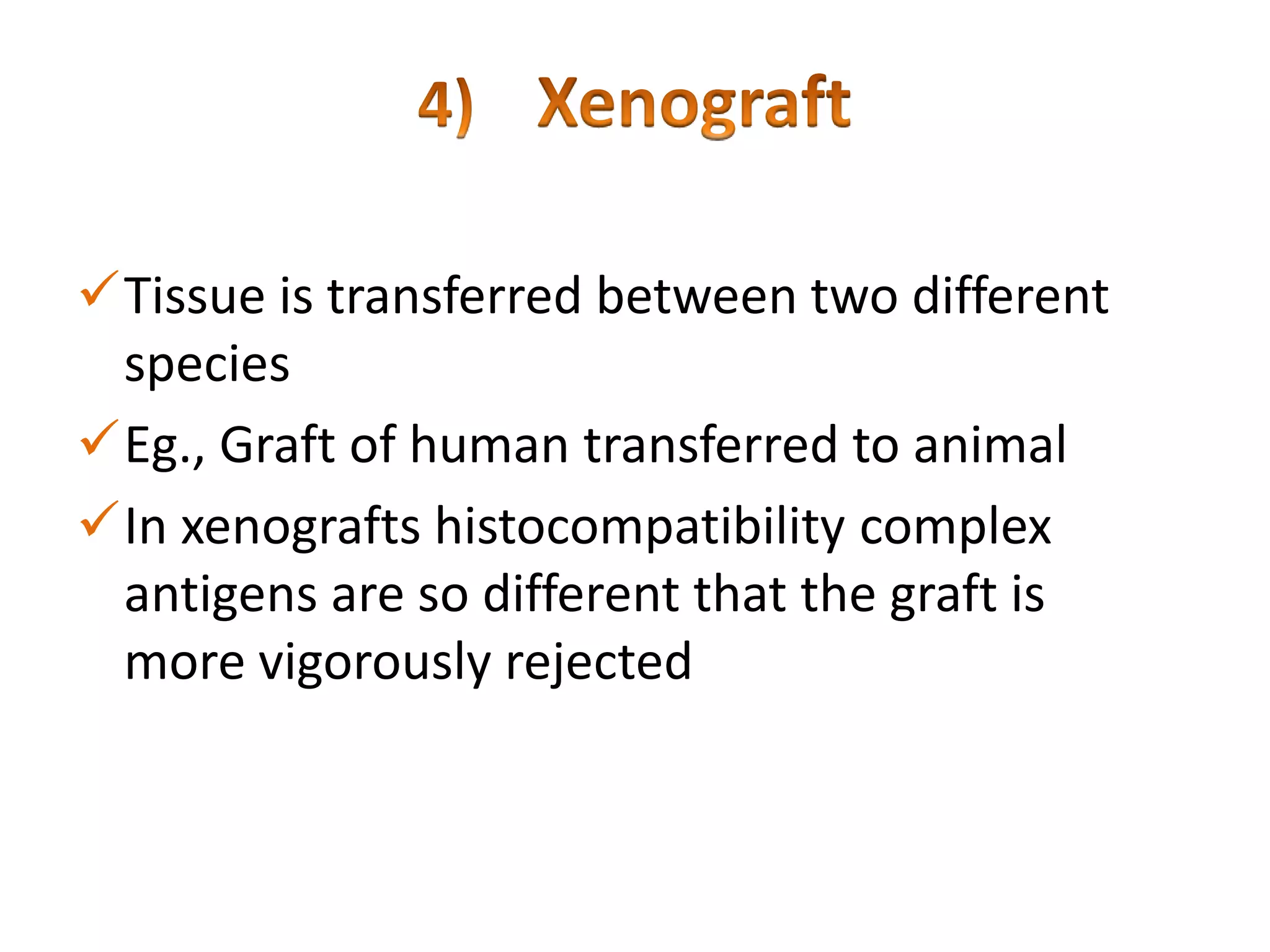Tissue is transferred between two different
species
Eg., Graft of human transferred to animal
In xenografts histocompatibility complex
antigens are so different that the graft is
more vigorously rejected

 