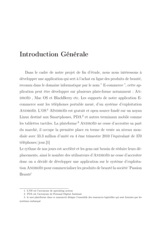 Introduction Générale
Dans le cadre de notre projet de ﬁn d’étude, nous nous intéressons à
développer une application qui sert à l’achat en ligne des produits de beauté,
reconnu dans le domaine informatique par le nom ” E-commerce ”, cette application peut être développer sur plusieurs plate-forme notamment : Androïd , Mac OS et BlackBerry etc. Les supports de notre application Ecommerce sont les téléphones portable mené, d’un système d’exploitation
Androïd. L’OS 1 Aïndroïd est gratuit et open source fondé sur un noyau
Linux destiné aux Smartphones, PDA 2 et autres terminaux mobile comme
les tablettes tactiles. La plateforme 3 Androïd ne cesse d’accroitre sa part
du marché, il occupe la première place en terme de vente au niveau mondiale avec 33.3 million d’unité en 4 ème trimestre 2010 l’équivalant de 370
téléphones/jour.[1]
Le rythme de nos jours est accéléré et les gens ont besoin de réduire leurs déplacements, ainsi le nombre des utilisateurs d’Androïd ne cesse d’accroître
donc on a décidé de développer une application sur le système d’exploitation Androïd pour commercialiser les produits de beauté la société ’Passion
Beauté’

1. L’OS est l’acronyme de operaiting system
2. PDA est l’acronyme de Personal Digital Assistant
3. le mot plateforme dans ce manuscrit désigne l’ensemble des ressources logicielles qui sont fournies par les
systèmes embarqué

 