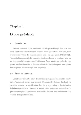 Chapitre 1

Etude préalable
1.1

Introduction

Dans ce chapitre, nous présentons l’étude préalable qui doit être élaborer avant d’entamer la mise en place de notre application. Pour cela, nous
présenterons l’étude des applications de vente en ligne pour Androïd [4].
Nous détaillerons ensuite les exigences fonctionnelles de la boutique, à savoir
les fonctionnalités requises par l’utilisateur. Nous ajouterons enﬁn des exigences non fonctionnelles et des contraintes de conception pour nous placer
dans l’optique du démarrage d’un projet réel.
1.2

Étude de l’existant

L’étude de l’existant permet de déterminer les points faibles et les points
forts d’un produit actuel pour pouvoir déterminer les besoins du client, en
vue d’en prendre en considération lors de la conception et la réalisation
de la boutique en ligne. Dans cette section, nous présentons une analyse de
quelques exemples d’applications marchands. Ensuite, nous formulerons une
solution de la problématique.

 