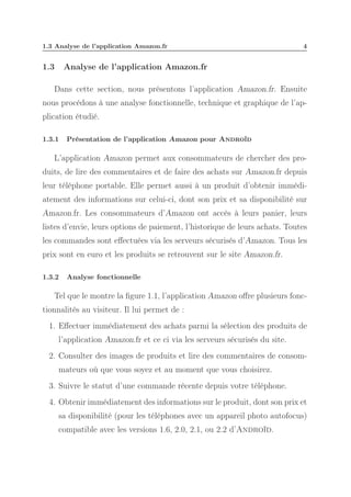 1.3 Analyse de l’application Amazon.fr

1.3

4

Analyse de l’application Amazon.fr

Dans cette section, nous présentons l’application Amazon.fr. Ensuite
nous procédons à une analyse fonctionnelle, technique et graphique de l’application étudié.
1.3.1

Présentation de l’application Amazon pour Androïd

L’application Amazon permet aux consommateurs de chercher des produits, de lire des commentaires et de faire des achats sur Amazon.fr depuis
leur téléphone portable. Elle permet aussi à un produit d’obtenir immédiatement des informations sur celui-ci, dont son prix et sa disponibilité sur
Amazon.fr. Les consommateurs d’Amazon ont accès à leurs panier, leurs
listes d’envie, leurs options de paiement, l’historique de leurs achats. Toutes
les commandes sont eﬀectuées via les serveurs sécurisés d’Amazon. Tous les
prix sont en euro et les produits se retrouvent sur le site Amazon.fr.
1.3.2

Analyse fonctionnelle

Tel que le montre la ﬁgure 1.1, l’application Amazon oﬀre plusieurs fonctionnalités au visiteur. Il lui permet de :
1. Eﬀectuer immédiatement des achats parmi la sélection des produits de
l’application Amazon.fr et ce ci via les serveurs sécurisés du site.
2. Consulter des images de produits et lire des commentaires de consommateurs où que vous soyez et au moment que vous choisirez.
3. Suivre le statut d’une commande récente depuis votre téléphone.
4. Obtenir immédiatement des informations sur le produit, dont son prix et
sa disponibilité (pour les téléphones avec un appareil photo autofocus)
compatible avec les versions 1.6, 2.0, 2.1, ou 2.2 d’Androïd.

 