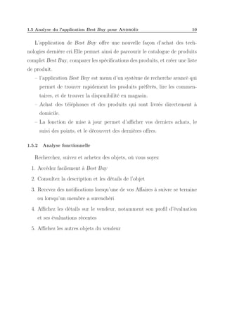 1.5 Analyse du l’application Best Buy pour Androïd

10

L’application de Best Buy oﬀre une nouvelle façon d’achat des technologies dernière cri.Elle permet ainsi de parcourir le catalogue de produits
complet Best Buy, comparer les spéciﬁcations des produits, et créer une liste
de produit.
– l’application Best Buy est menu d’un système de recherche avancé qui
permet de trouver rapidement les produits préférés, lire les commentaires, et de trouver la disponibilité en magasin.
– Achat des téléphones et des produits qui sont livrés directement à
domicile.
– La fonction de mise à jour permet d’aﬃcher vos derniers achats, le
suivi des points, et le découvert des dernières oﬀres.
1.5.2

Analyse fonctionnelle

Recherchez, suivez et achetez des objets, où vous soyez
1. Accédez facilement à Best Buy
2. Consultez la description et les détails de l’objet
3. Recevez des notiﬁcations lorsqu’une de vos Aﬀaires à suivre se termine
ou lorsqu’un membre a surenchéri
4. Aﬃchez les détails sur le vendeur, notamment son proﬁl d’évaluation
et ses évaluations récentes
5. Aﬃchez les autres objets du vendeur

 