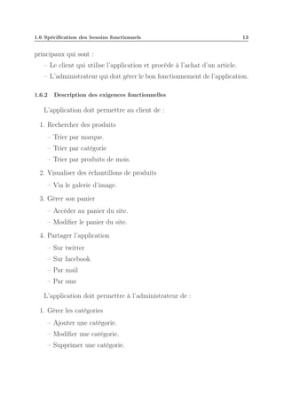 1.6 Spéciﬁcation des besoins fonctionnels

13

principaux qui sont :
– Le client qui utilise l’application et procède à l’achat d’un article.
– L’administrateur qui doit gérer le bon fonctionnement de l’application.
1.6.2

Description des exigences fonctionnelles

L’application doit permettre au client de :
1. Rechercher des produits
– Trier par marque.
– Trier par catégorie
– Trier par produits de mois.
2. Visualiser des échantillons de produits
– Via le galerie d’image.
3. Gérer son panier
– Accéder au panier du site.
– Modiﬁer le panier du site.
4. Partager l’application
– Sur twitter
– Sur facebook
– Par mail
– Par sms
L’application doit permettre à l’administrateur de :
1. Gérer les catégories
– Ajouter une catégorie.
– Modiﬁer une catégorie.
– Supprimer une catégorie.

 