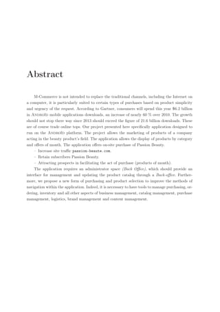 Abstract
M-Commerce is not intended to replace the traditional channels, including the Internet on
a computer, it is particularly suited to certain types of purchases based on product simplicity
and urgency of the request. According to Gartner, consumers will spend this year 6.2 billion
in Androïd mobile applications downloads, an increase of nearly 60 % over 2010. The growth
should not stop there way since 2013 should exceed the ﬁgure of 21.6 billion downloads. These
are of course trade online tops. Our project presented here speciﬁcally application designed to
run on the Androïd platform. The project allows the marketing of products of a company
acting in the beauty product’s ﬁeld. The application allows the display of products by category
and oﬀers of month. The application oﬀers on-site purchase of Passion Beauty.
– Increase site traﬃc passion-beaute.com.
– Retain subscribers Passion Beauty.
– Attracting prospects in facilitating the act of purchase (products of month).
The application requires an administrator space (Back Oﬃce), which should provide an
interface for management and updating the product catalog through a Back-oﬃce. Furthermore, we propose a new form of purchasing and product selection to improve the methods of
navigation within the application. Indeed, it is necessary to have tools to manage purchasing, ordering, inventory and all other aspects of business management, catalog management, purchase
management, logistics, brand management and content management.

 