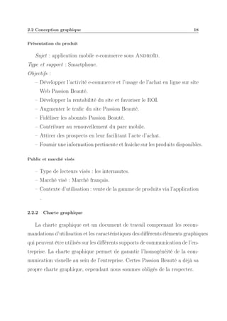 2.2 Conception graphique

18

Présentation du produit

Sujet : application mobile e-commerce sous Androïd.
Type et support : Smartphone.
Objectifs :
– Développer l’activité e-commerce et l’usage de l’achat en ligne sur site
Web Passion Beauté.
– Développer la rentabilité du site et favoriser le ROI.
– Augmenter le traﬁc du site Passion Beauté.
– Fidéliser les abonnés Passion Beauté.
– Contribuer au renouvellement du parc mobile.
– Attirer des prospects en leur facilitant l’acte d’achat.
– Fournir une information pertinente et fraîche sur les produits disponibles.
Public et marché visés

– Type de lecteurs visés : les internautes.
– Marché visé : Marché français.
– Contexte d’utilisation : vente de la gamme de produits via l’application
.
2.2.2

Charte graphique

La charte graphique est un document de travail comprenant les recommandations d’utilisation et les caractéristiques des diﬀérents éléments graphiques
qui peuvent être utilisés sur les diﬀérents supports de communication de l’entreprise. La charte graphique permet de garantir l’homogénéité de la communication visuelle au sein de l’entreprise. Certes Passion Beauté a déjà sa
propre charte graphique, cependant nous sommes obligés de la respecter.

 