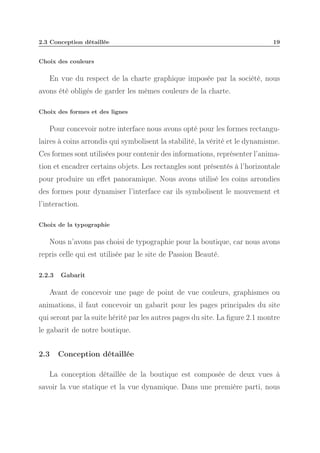 2.3 Conception détaillée

19

Choix des couleurs

En vue du respect de la charte graphique imposée par la société, nous
avons été obligés de garder les mêmes couleurs de la charte.
Choix des formes et des lignes

Pour concevoir notre interface nous avons opté pour les formes rectangulaires à coins arrondis qui symbolisent la stabilité, la vérité et le dynamisme.
Ces formes sont utilisées pour contenir des informations, représenter l’animation et encadrer certains objets. Les rectangles sont présentés à l’horizontale
pour produire un eﬀet panoramique. Nous avons utilisé les coins arrondies
des formes pour dynamiser l’interface car ils symbolisent le mouvement et
l’interaction.
Choix de la typographie

Nous n’avons pas choisi de typographie pour la boutique, car nous avons
repris celle qui est utilisée par le site de Passion Beauté.
2.2.3

Gabarit

Avant de concevoir une page de point de vue couleurs, graphismes ou
animations, il faut concevoir un gabarit pour les pages principales du site
qui seront par la suite hérité par les autres pages du site. La ﬁgure 2.1 montre
le gabarit de notre boutique.
2.3

Conception détaillée

La conception détaillée de la boutique est composée de deux vues à
savoir la vue statique et la vue dynamique. Dans une première parti, nous

 