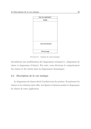 2.4 Description de la vue statique

20

Figure 2.1 – Gabarit de notre boutique

introduisons une modélisations des diagrammes statique(i.e., diagramme de
classe et diagramme d’objets). Par suite, nous décrivons le comportement
des classes et des entités dans les diagrammes dynamiques .
2.4

Description de la vue statique

Le diagramme de classes décrit l’architecture du système. Il représente les
classes et les relations entre elles. Les ﬁgures ci-dessous montre le diagramme
de classes de notre application

 
