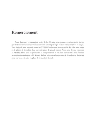 Remerciement
Avant d’entamer ce rapport de projet de ﬁn d’études, nous tenons à exprimer notre sincère
gratitude envers tous ceux qui nous ont aidé ou ont participé au bon déroulement de ce projet.
Tout d’abord, nous tenons à remercier NETISSE qui nous a bien accueillis. En eﬀet nous avons
eu le plaisir de travailler dans une entreprise de grande valeur. Nous nous devons remercier
M. Waddey Moez pour sa générosité, sa compréhension et son aide inestimable. Nous sommes
reconnaissant également à M. Ahmed Kadour notre encadreur durant le déroulement du projet
pour son aide à la mise en place de ce modeste travail.

 