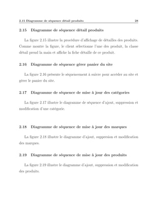 2.15 Diagramme de séquence détail produits

2.15

28

Diagramme de séquence détail produits

La ﬁgure 2.15 illustre la procédure d’aﬃchage de détailles des produits.
Comme montre la ﬁgure, le client sélectionne l’une des produit, la classe
détail prend la main et aﬃche la ﬁche détaille de ce produit.
2.16

Diagramme de séquence gérer panier du site

La ﬁgure 2.16 présente le séquencement à suivre pour accéder au site et
gérer le panier du site.
2.17

Diagramme de séquence de mise à jour des catégories

La ﬁgure 2.17 illustre le diagramme de séquence d’ajout, suppression et
modiﬁcation d’une catégorie.

2.18

Diagramme de séquence de mise à jour des marques

La ﬁgure 2.18 illustre le diagramme d’ajout, suppresion et modiﬁcation
des marques.
2.19

Diagramme de séquence de mise à jour des produits

La ﬁgure 2.19 illustre le diagramme d’ajout, suppression et modiﬁcation
des produits.

 