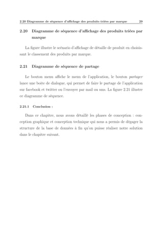 2.20 Diagramme de séquence d’aﬃchage des produits triées par marque

2.20

29

Diagramme de séquence d’aﬃchage des produits triées par
marque

La ﬁgure illustre le scénario d’aﬃchage de détaille de produit en choisissant le classement des produits par marque.
2.21

Diagramme de séquence de partage

Le bouton menu aﬃche le menu de l’application, le bouton partager
lance une boite de dialogue, qui permet de faire le partage de l’application
sur facebook et twitter ou l’envoyer par mail ou sms. La ﬁgure 2.21 illustre
ce diagramme de séquence.
2.21.1

Conclusion :

Dans ce chapitre, nous avons détaillé les phases de conception : conception graphique et conception technique qui nous a permis de dégager la
structure de la base de données à ﬁn qu’on puisse réaliser notre solution
dans le chapitre suivant.

 