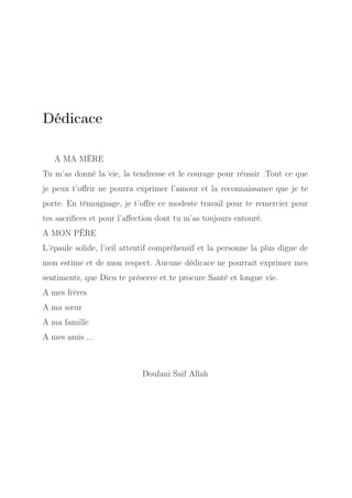 Dédicace
A MA MÈRE
Tu m’as donné la vie, la tendresse et le courage pour réussir .Tout ce que
je peux t’oﬀrir ne pourra exprimer l’amour et la reconnaissance que je te
porte. En témoignage, je t’oﬀre ce modeste travail pour te remercier pour
tes sacriﬁces et pour l’aﬀection dont tu m’as toujours entouré.
A MON PÈRE
L’épaule solide, l’œil attentif compréhensif et la personne la plus digne de
mon estime et de mon respect. Aucune dédicace ne pourrait exprimer mes
sentiments, que Dieu te préserve et te procure Santé et longue vie.
A mes frères
A ma sœur
A ma famille
A mes amis ...

Doufani Saif Allah

 