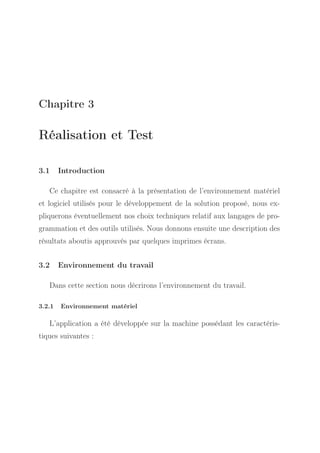 Chapitre 3

Réalisation et Test
3.1

Introduction

Ce chapitre est consacré à la présentation de l’environnement matériel
et logiciel utilisés pour le développement de la solution proposé, nous expliquerons éventuellement nos choix techniques relatif aux langages de programmation et des outils utilisés. Nous donnons ensuite une description des
résultats aboutis approuvés par quelques imprimes écrans.
3.2

Environnement du travail

Dans cette section nous décrirons l’environnement du travail.
3.2.1

Environnement matériel

L’application a été développée sur la machine possédant les caractéristiques suivantes :

 