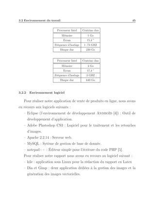 3.2 Environnement du travail

45

Processeur Intel
Mémoire

1 Go

Ecran

15,4 ”

Fréquence d’horloge

1 .73 GHZ

Disque dur

230 Go

Processeur Intel

Centrino duo

Mémoire

4 Go

Ecran

17,4 ”

Fréquence d’horloge

3 GHZ

Disque dur

3.2.2

Centrino duo

640 Go

Environnement logiciel

Pour réaliser notre application de vente de produits en ligne, nous avons
eu recours aux logiciels suivants :
– Eclipse (l’environnement de développement Androïd [4]) : Outil de
développement d’application.
– Adobe Photoshop CS3 : Logiciel pour le traitement et les retouches
d’images.
– Apache 2.2.14 : Serveur web.
– MySQL : Sytème de gestion de base de donnée.
– notepad++ : Éditeur simple pour l’écriture du code PHP [5].
Pour réaliser notre rapport nous avons eu recours au logiciel suivant :
– kile : application sous Linux pour la rédaction du rapport en Latex
– Dia et Gimp : deux application dédiées à la gestion des images et la
génération des images vectorielles.

 