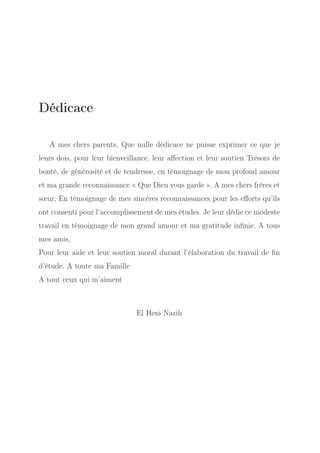 Dédicace
A mes chers parents, Que nulle dédicace ne puisse exprimer ce que je
leurs dois, pour leur bienveillance, leur aﬀection et leur soutien Trésors de
bonté, de générosité et de tendresse, en témoignage de mon profond amour
et ma grande reconnaissance « Que Dieu vous garde ». A mes chers frères et
sœur, En témoignage de mes sincères reconnaissances pour les eﬀorts qu’ils
ont consenti pour l’accomplissement de mes études. Je leur dédie ce modeste
travail en témoignage de mon grand amour et ma gratitude inﬁnie. A tous
mes amis,
Pour leur aide et leur soutien moral durant l’élaboration du travail de ﬁn
d’étude. A toute ma Famille
A tout ceux qui m’aiment

El Heni Nazih

 
