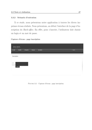 3.3 Tests et réalisation

3.3.2

47

Scénario d’exécution

À ce stade, nous présentons notre application à travers les divers imprimes écrans réalisés. Nous présentons, au début l’interface de la page d’inscription du Back-oﬃce. En eﬀet, pour s’inscrire, l’utilisateur doit choisir
un login et un mot de passe.
Capture d’écran : page inscription

Figure 3.2 – Capture d’écran : page inscription

 