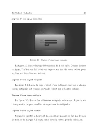 3.3 Tests et réalisation

48

Capture d’écran : page connexion

Figure 3.3 – Capture d’écran : page connexion

La ﬁgure 3.3 illustre la page de connexion du Back-oﬃce. Comme montre
la ﬁgure, l’utilisateur doit saisir un login et un mot de passe valides pour
accéder aux interfaces qui suivent.
Capture d’écran : ajout catégorie

La ﬁgure 3.4 illustre la page d’ajout d’une catégorie. une fois le champ
’libelle catégorie’ est remplis, on valide l’ajout par le bouton submit.
Capture d’écran : page catégorie

La ﬁgure 3.5 illustre les diﬀérentes catégorie existantes. À partir du
champ action on peut modiﬁer ou supprimer les catégories.
Capture d’écran : ajout marque

Comme le montre la ﬁgure 3.6 l’ajout d’une marque, se fait par le saisi
du nom de la marque et l’appui sur le bouton submit pour la validation.

 