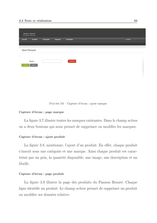 3.3 Tests et réalisation

50

Figure 3.6 – Capture d’écran : ajout marque
Capture d’écran : page marque

La ﬁgure 3.7 illustre toutes les marques existantes. Dans le champ action
on a deux boutons qui nous permet de supprimer ou modiﬁer les marques.
Capture d’écran : ajout produit

La ﬁgure 3.8, mentionne, l’ajout d’un produit. En eﬀet, chaque produit
s’inscrit sous une catégorie et une marque. Ainsi chaque produit est caractérisé par un prix, la quantité disponible, une image, une description et un
libellé.
Capture d’écran : page produit

La ﬁgure 3.9 illustre la page des produits du Passion Beauté. Chaque
ligne identiﬁe un produit. Le champ action permet de supprimer un produit
ou modiﬁer ses données relative.

 